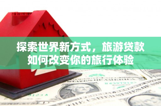 高安探索世界新方式，旅游贷款如何改变你的旅行体验